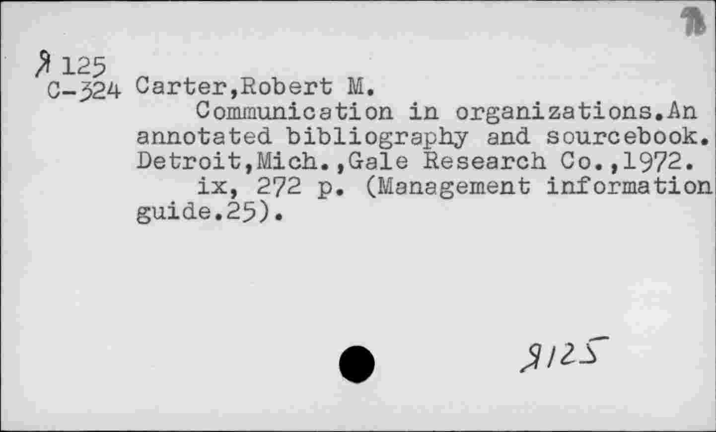 ﻿P 125
0-524
*
Carter,Robert M.
Communication in organizations.An annotated bibliography and sourcebook. Detroit,Mich.,Gale Research Co.,1972.
ix, 272 p. (Management information guide.25) •